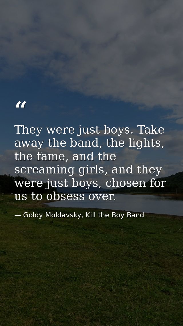 They were just boys. Take away the band, the lights, the fame, and the screaming girls, and they were just boys, chosen  — Goldy Moldavsky, Kill the Boy Band