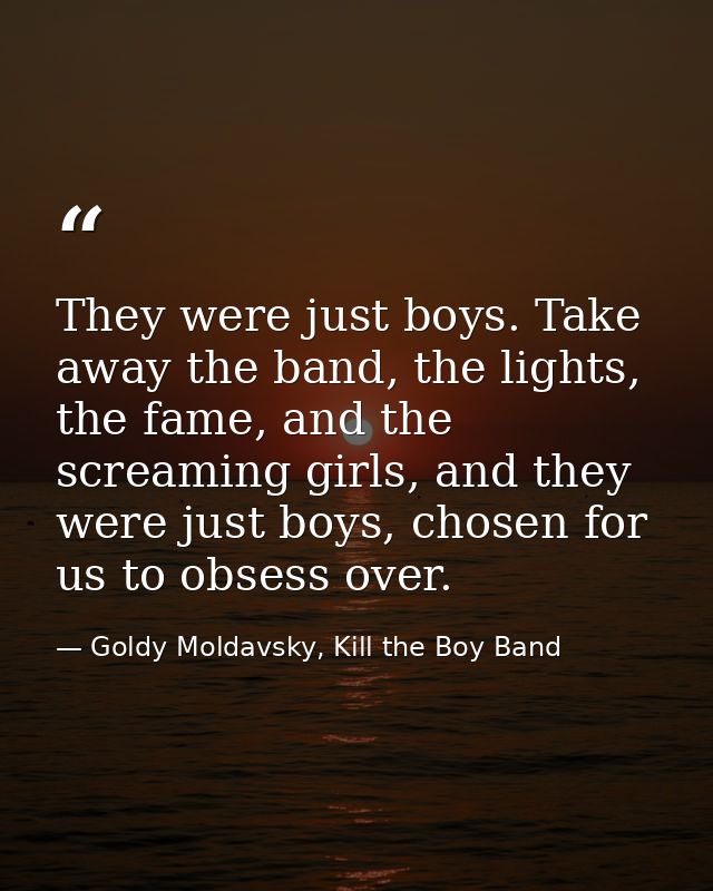 They were just boys. Take away the band, the lights, the fame, and the screaming girls, and they were just boys, chosen  — Goldy Moldavsky, Kill the Boy Band