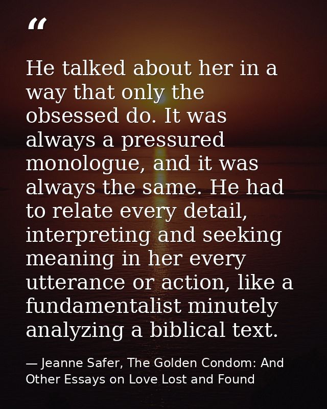 He talked about her in a way that only the obsessed do. It was always a pressured monologue, and it was always the same. — Jeanne Safer, The Golden Condom: And Other Essays on Love Lost and Found