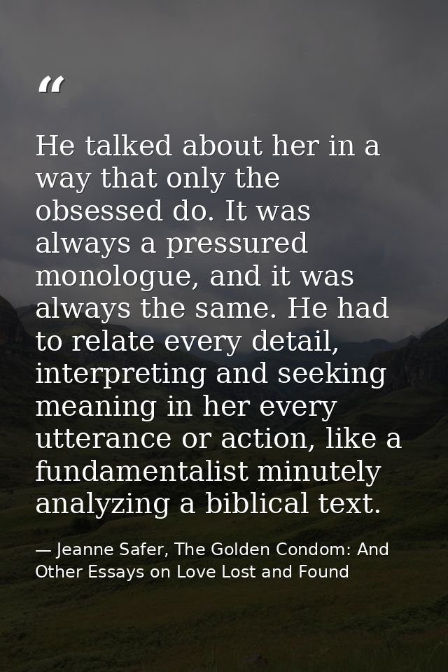 He talked about her in a way that only the obsessed do. It was always a pressured monologue, and it was always the same. — Jeanne Safer, The Golden Condom: And Other Essays on Love Lost and Found