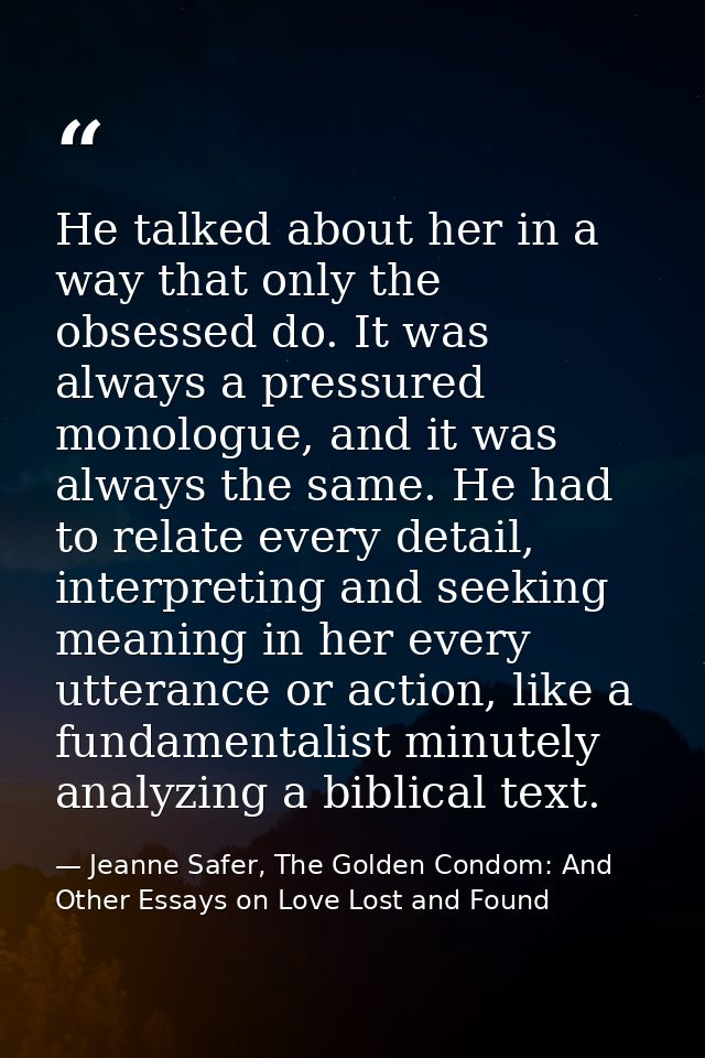 He talked about her in a way that only the obsessed do. It was always a pressured monologue, and it was always the same. — Jeanne Safer, The Golden Condom: And Other Essays on Love Lost and Found
