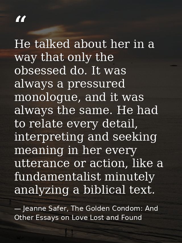 He talked about her in a way that only the obsessed do. It was always a pressured monologue, and it was always the same. — Jeanne Safer, The Golden Condom: And Other Essays on Love Lost and Found