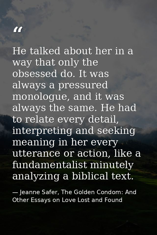 He talked about her in a way that only the obsessed do. It was always a pressured monologue, and it was always the same. — Jeanne Safer, The Golden Condom: And Other Essays on Love Lost and Found