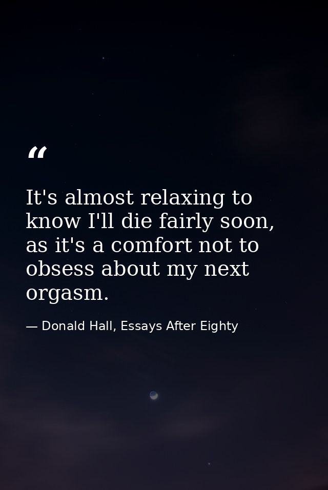 It's almost relaxing to know I'll die fairly soon, as it's a comfort not to obsess about my next orgasm. — Donald Hall, Essays After Eighty