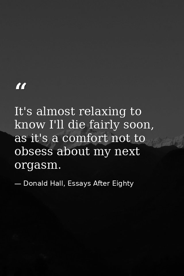 It's almost relaxing to know I'll die fairly soon, as it's a comfort not to obsess about my next orgasm. — Donald Hall, Essays After Eighty