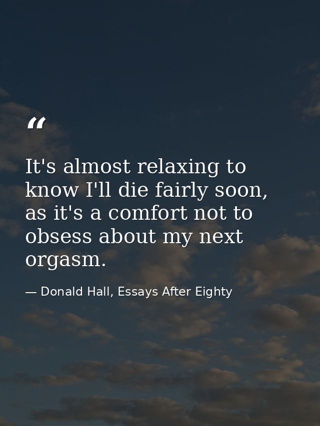 It's almost relaxing to know I'll die fairly soon, as it's a comfort not to obsess about my next orgasm. — Donald Hall, Essays After Eighty