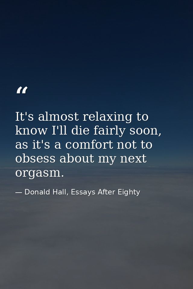 It's almost relaxing to know I'll die fairly soon, as it's a comfort not to obsess about my next orgasm. — Donald Hall, Essays After Eighty