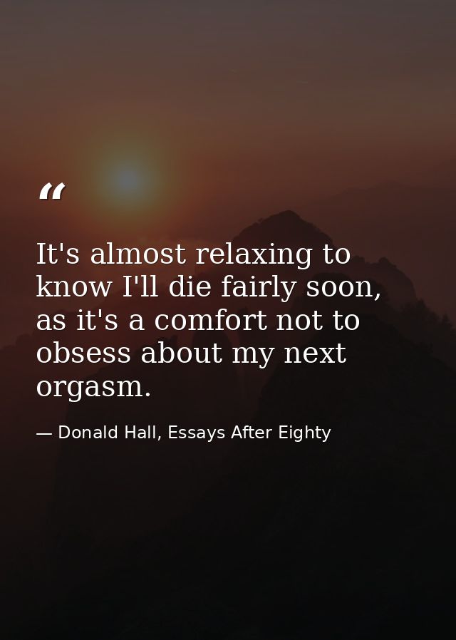 It's almost relaxing to know I'll die fairly soon, as it's a comfort not to obsess about my next orgasm. — Donald Hall, Essays After Eighty