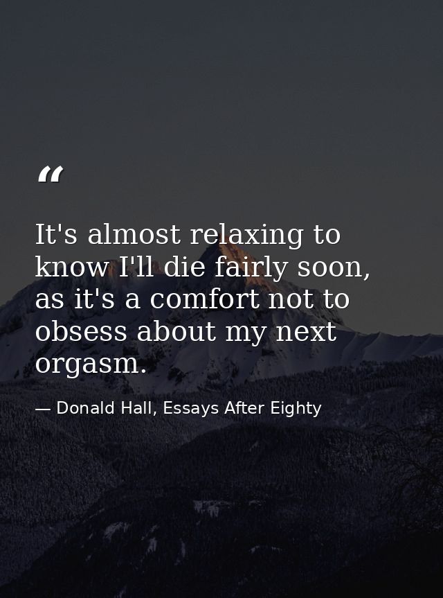 It's almost relaxing to know I'll die fairly soon, as it's a comfort not to obsess about my next orgasm. — Donald Hall, Essays After Eighty