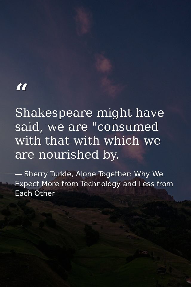 Shakespeare might have said, we are "consumed with that with which we are nourished by. — Sherry Turkle, Alone Together: Why We Expect More from Technology and Less from Each Other