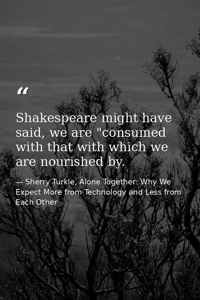 Shakespeare might have said, we are "consumed with that with which we are nourished by. — Sherry Turkle, Alone Together: Why We Expect More from Technology and Less from Each Other