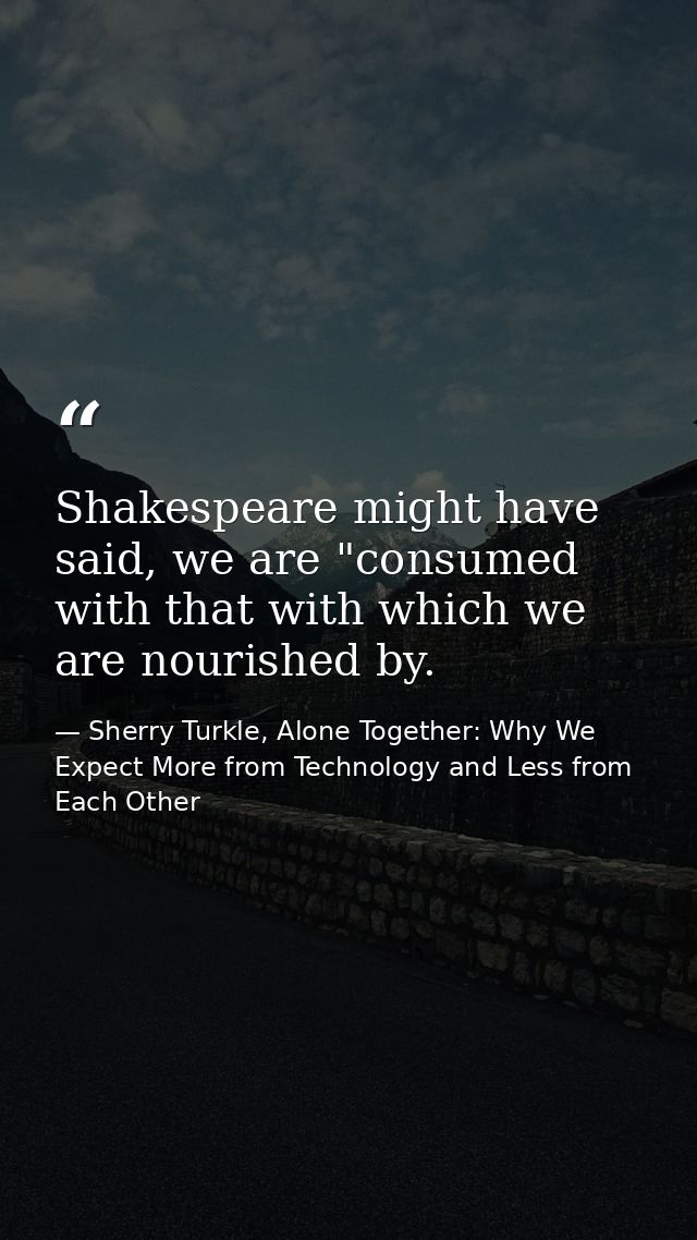 Shakespeare might have said, we are "consumed with that with which we are nourished by. — Sherry Turkle, Alone Together: Why We Expect More from Technology and Less from Each Other