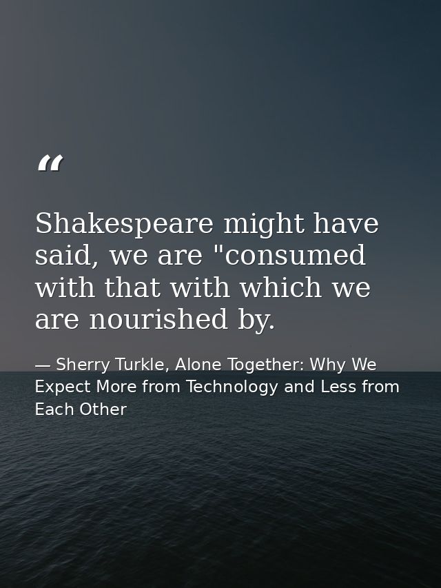 Shakespeare might have said, we are "consumed with that with which we are nourished by. — Sherry Turkle, Alone Together: Why We Expect More from Technology and Less from Each Other