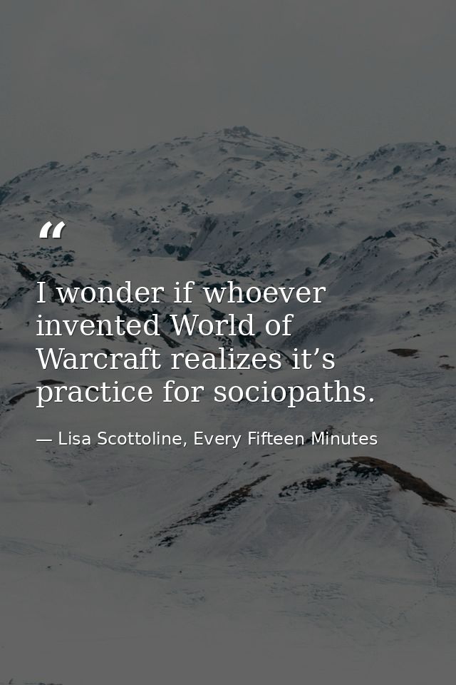 I wonder if whoever invented World of Warcraft realizes it’s practice for sociopaths. — Lisa Scottoline, Every Fifteen Minutes
