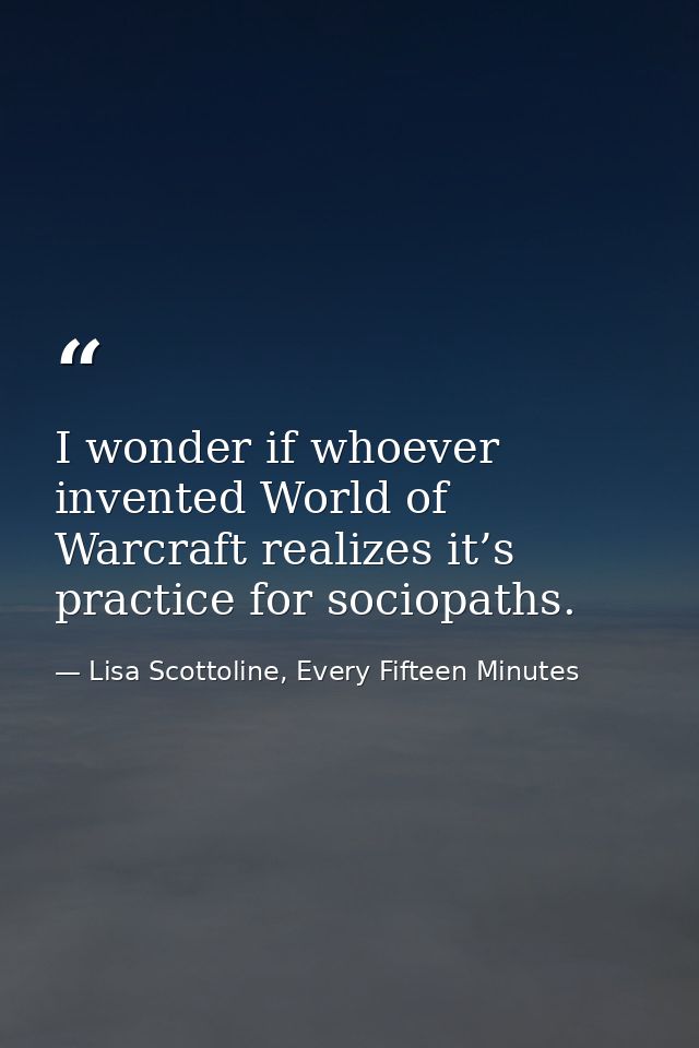 I wonder if whoever invented World of Warcraft realizes it’s practice for sociopaths. — Lisa Scottoline, Every Fifteen Minutes