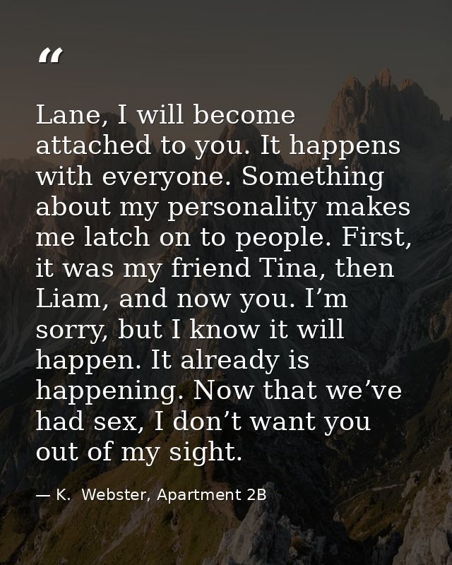 Lane, I will become attached to you. It happens with everyone. Something about my personality makes me latch on to peopl — K.  Webster, Apartment 2B
