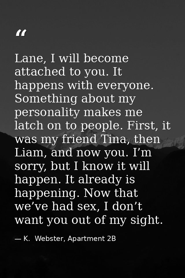 Lane, I will become attached to you. It happens with everyone. Something about my personality makes me latch on to peopl — K.  Webster, Apartment 2B