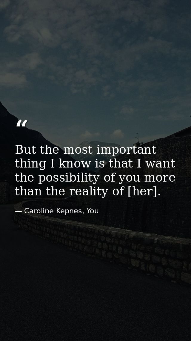 But the most important thing I know is that I want the possibility of you more than the reality of [her]. — Caroline Kepnes, You
