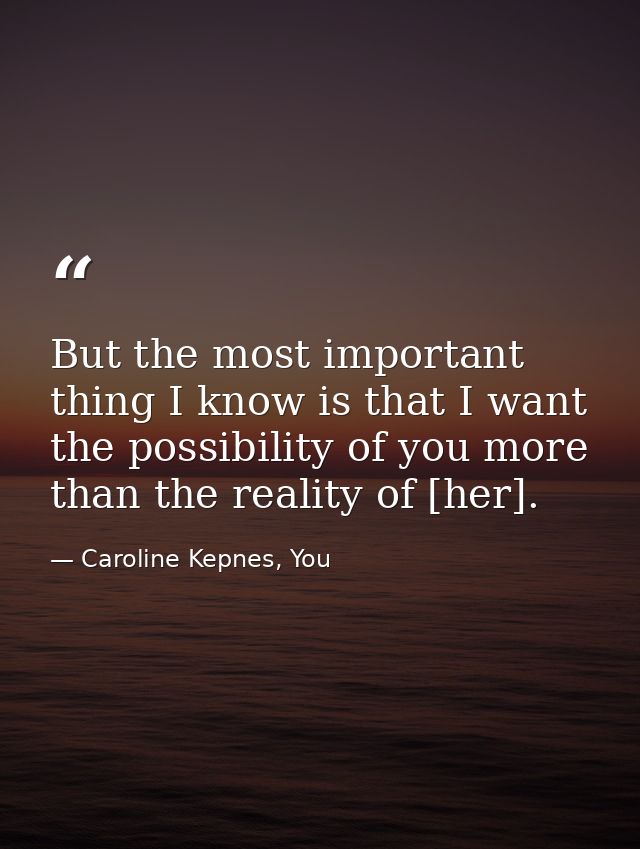 But the most important thing I know is that I want the possibility of you more than the reality of [her]. — Caroline Kepnes, You