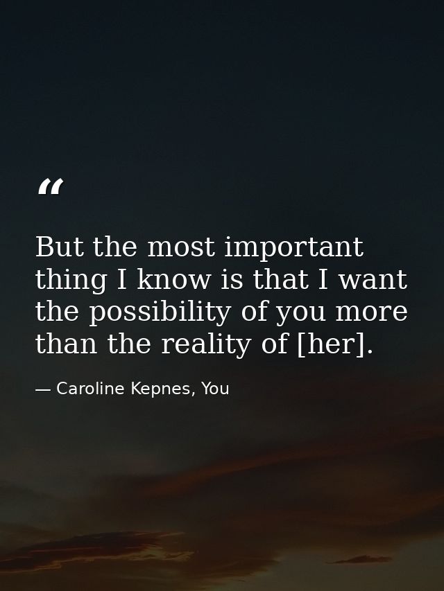 But the most important thing I know is that I want the possibility of you more than the reality of [her]. — Caroline Kepnes, You