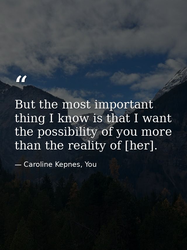 But the most important thing I know is that I want the possibility of you more than the reality of [her]. — Caroline Kepnes, You