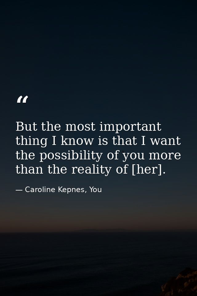 But the most important thing I know is that I want the possibility of you more than the reality of [her]. — Caroline Kepnes, You
