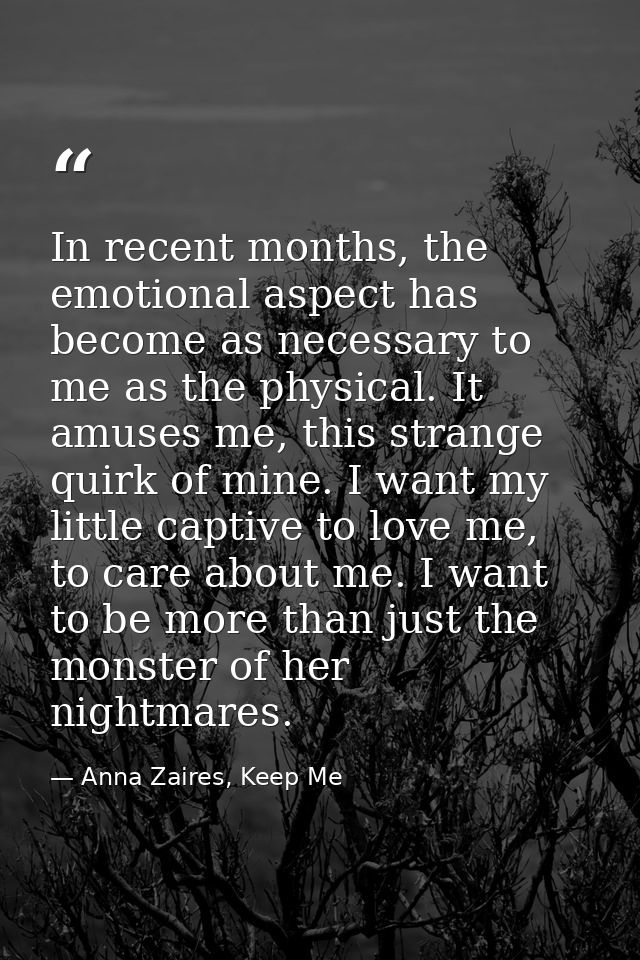 In recent months, the emotional aspect has become as necessary to me as the physical. It amuses me, this strange quirk o — Anna Zaires, Keep Me