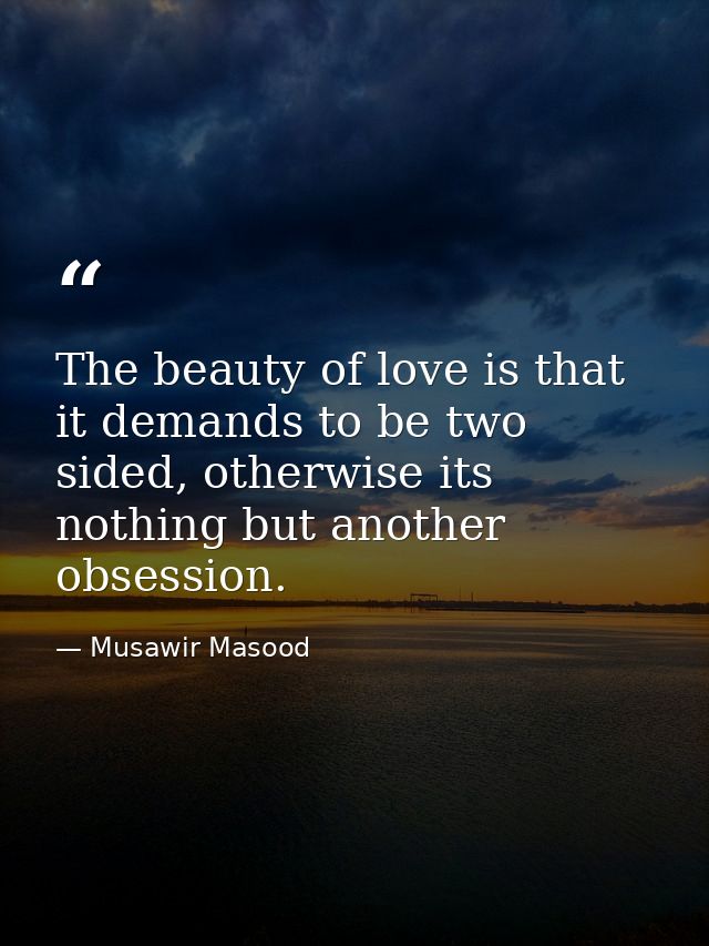 The beauty of love is that it demands to be two sided, otherwise its nothing but another obsession. — Musawir Masood