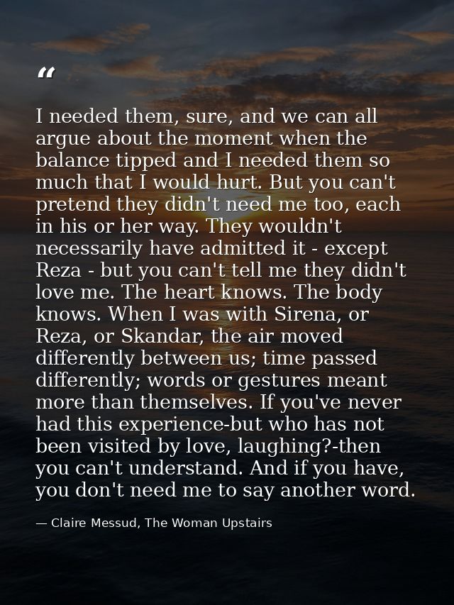 I needed them, sure, and we can all argue about the moment when the balance tipped and I needed them so much that I woul — Claire Messud, The Woman Upstairs