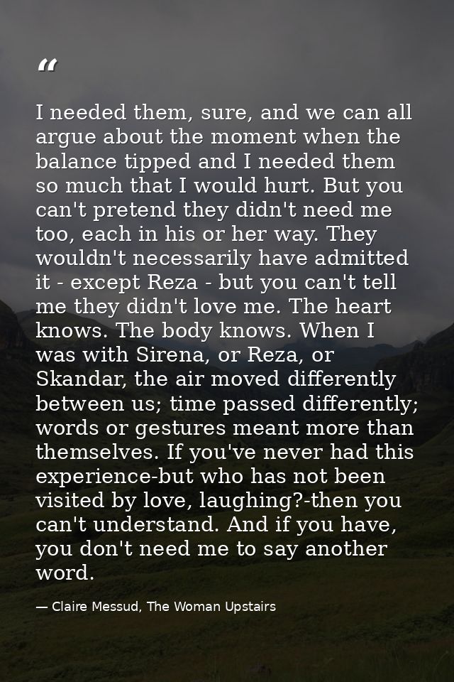I needed them, sure, and we can all argue about the moment when the balance tipped and I needed them so much that I woul — Claire Messud, The Woman Upstairs