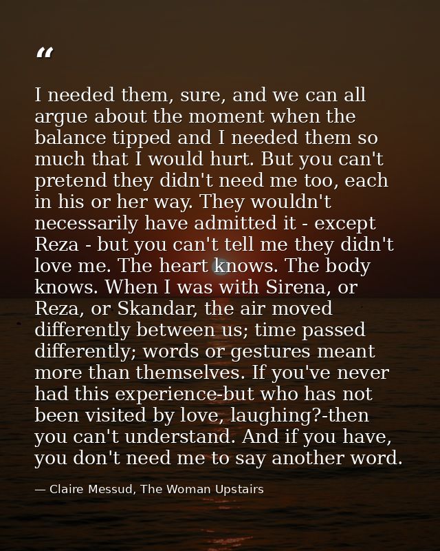 I needed them, sure, and we can all argue about the moment when the balance tipped and I needed them so much that I woul — Claire Messud, The Woman Upstairs