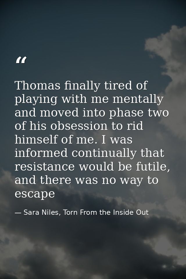 Thomas finally tired of playing with me mentally and moved into phase two of his obsession to rid himself of me. I was i — Sara Niles, Torn From the Inside Out