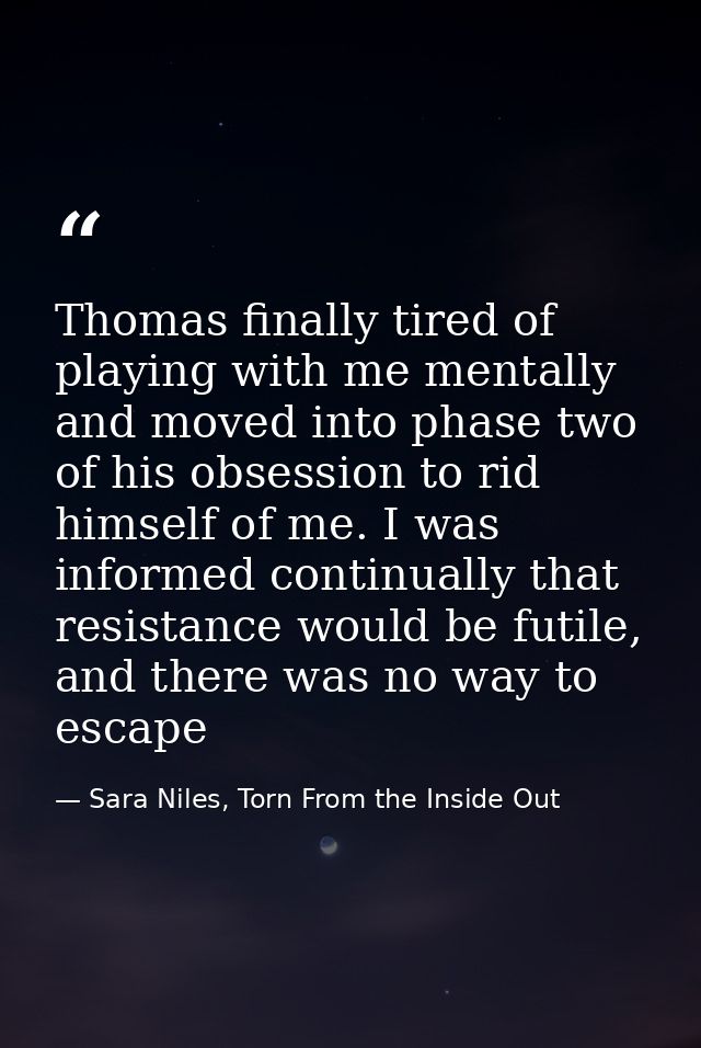 Thomas finally tired of playing with me mentally and moved into phase two of his obsession to rid himself of me. I was i — Sara Niles, Torn From the Inside Out