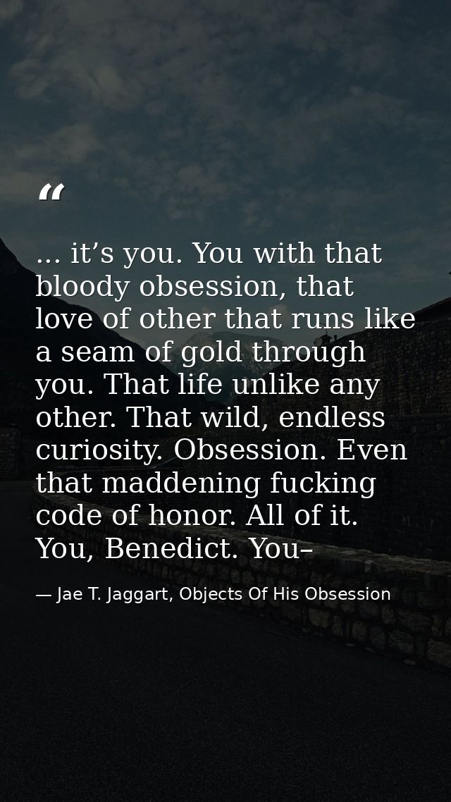 ... it’s you. You with that bloody obsession, that love of other that runs like a seam of gold through you. That life un — Jae T. Jaggart, Objects Of His Obsession
