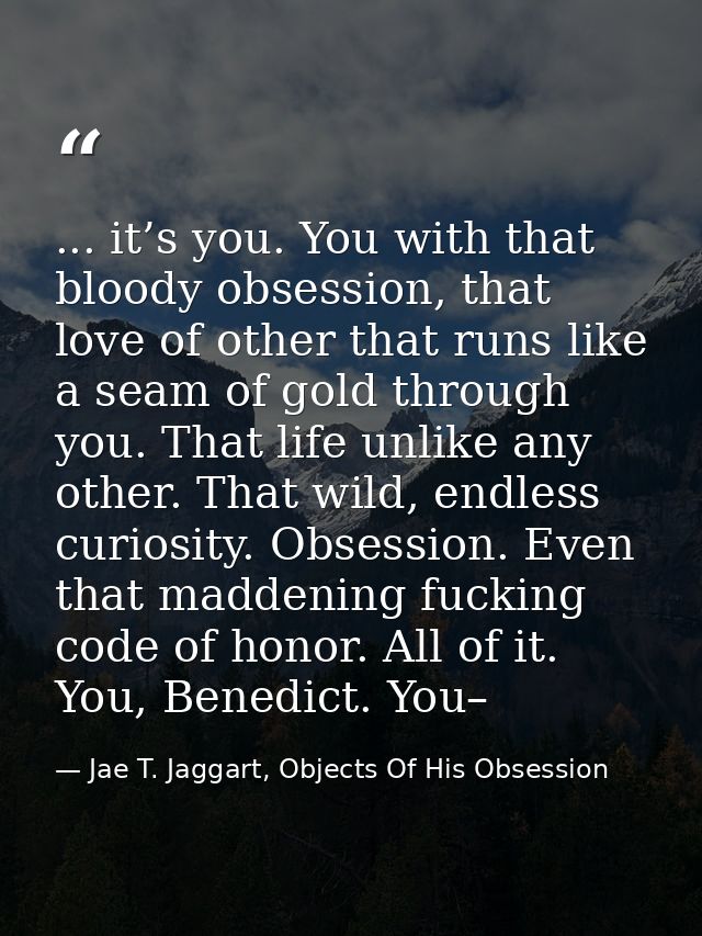 ... it’s you. You with that bloody obsession, that love of other that runs like a seam of gold through you. That life un — Jae T. Jaggart, Objects Of His Obsession