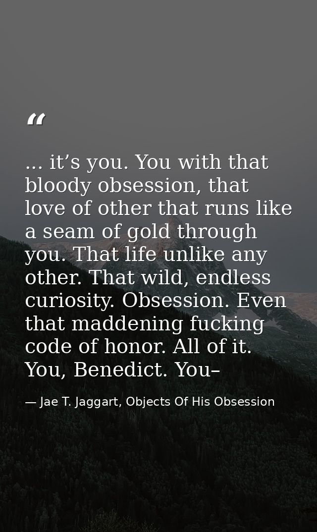 ... it’s you. You with that bloody obsession, that love of other that runs like a seam of gold through you. That life un — Jae T. Jaggart, Objects Of His Obsession