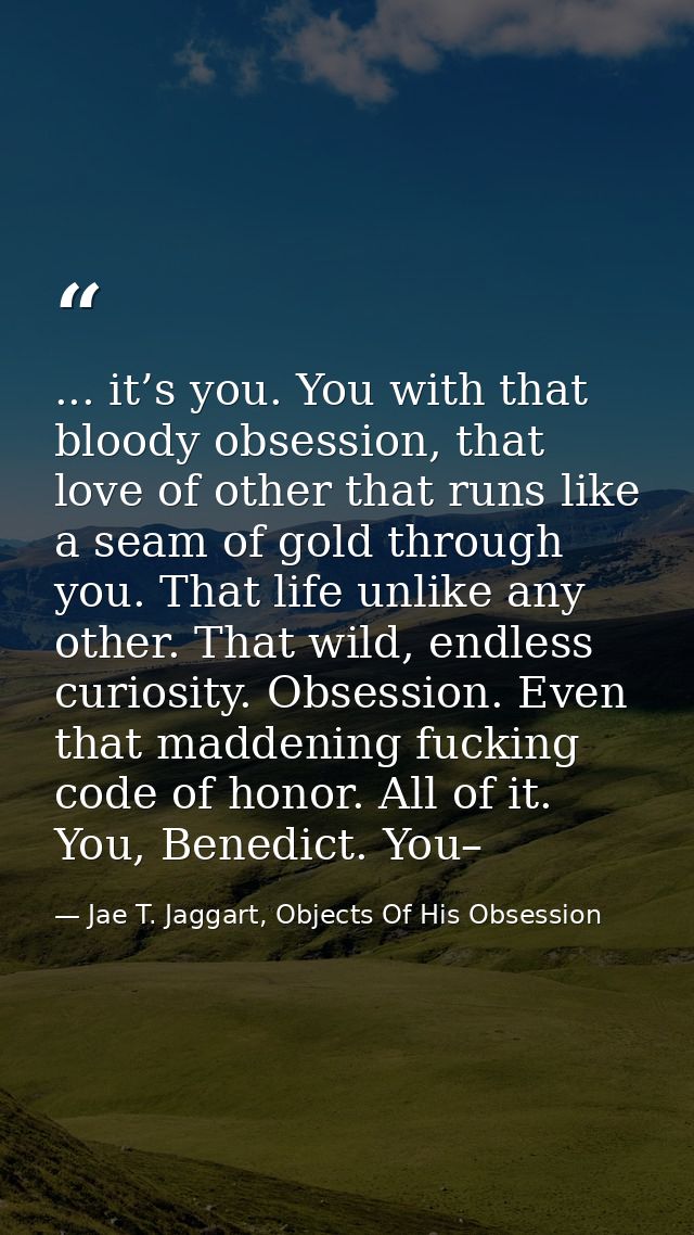 ... it’s you. You with that bloody obsession, that love of other that runs like a seam of gold through you. That life un — Jae T. Jaggart, Objects Of His Obsession