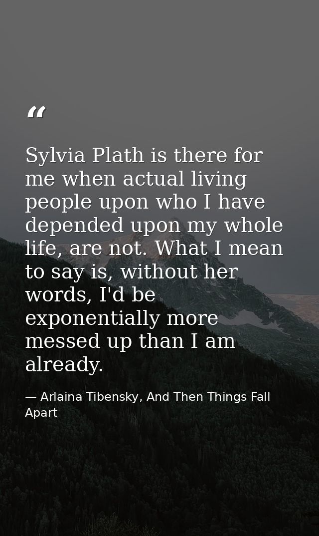 Sylvia Plath is there for me when actual living people upon who I have depended upon my whole life, are not. What I mean — Arlaina Tibensky, And Then Things Fall Apart
