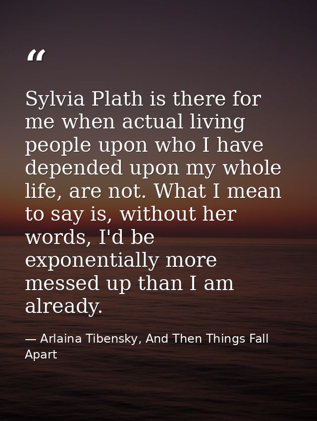 Sylvia Plath is there for me when actual living people upon who I have depended upon my whole life, are not. What I mean — Arlaina Tibensky, And Then Things Fall Apart