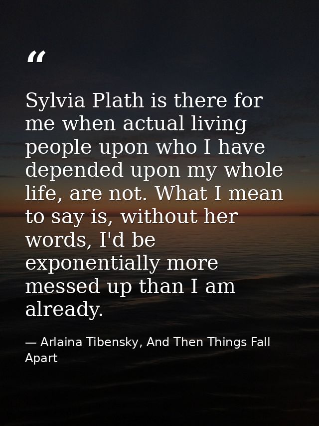 Sylvia Plath is there for me when actual living people upon who I have depended upon my whole life, are not. What I mean — Arlaina Tibensky, And Then Things Fall Apart