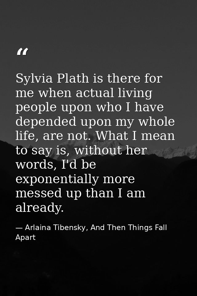 Sylvia Plath is there for me when actual living people upon who I have depended upon my whole life, are not. What I mean — Arlaina Tibensky, And Then Things Fall Apart