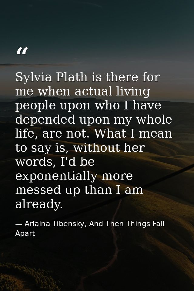 Sylvia Plath is there for me when actual living people upon who I have depended upon my whole life, are not. What I mean — Arlaina Tibensky, And Then Things Fall Apart