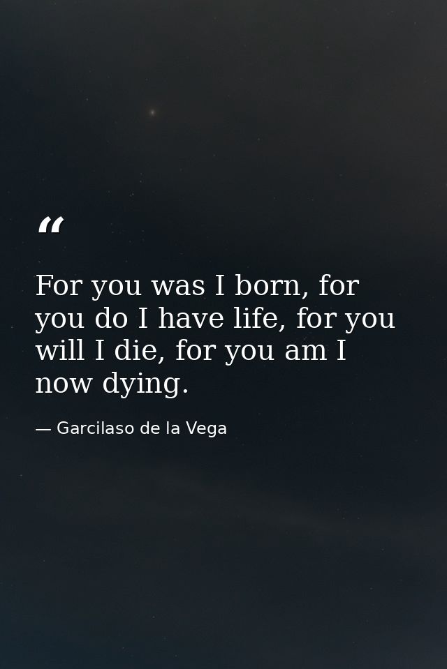 For you was I born, for you do I have life, for you will I die, for you am I now dying. — Garcilaso de la Vega