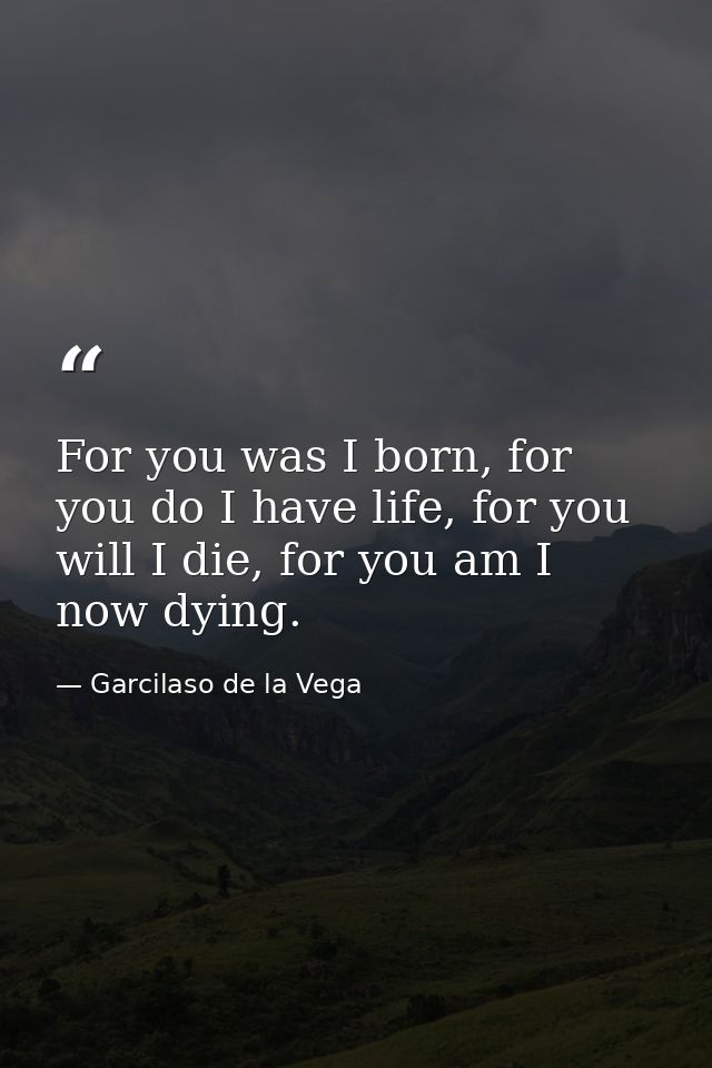 For you was I born, for you do I have life, for you will I die, for you am I now dying. — Garcilaso de la Vega