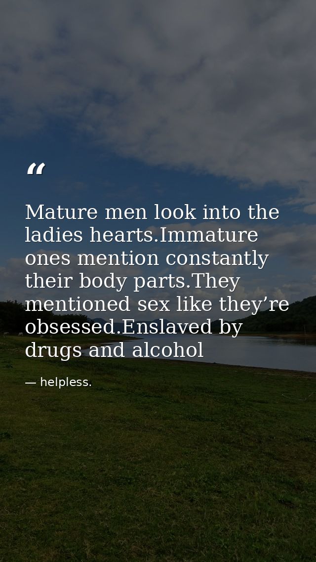 Mature men look into the ladies hearts.Immature ones mention constantly their body parts.They mentioned sex like they’re — helpless.