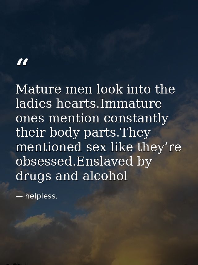 Mature men look into the ladies hearts.Immature ones mention constantly their body parts.They mentioned sex like they’re — helpless.