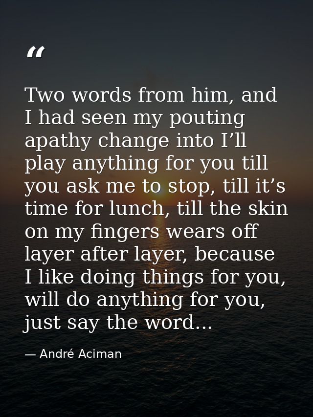 Two words from him, and I had seen my pouting apathy change into I’ll play anything for you till you ask me to stop, til — André Aciman