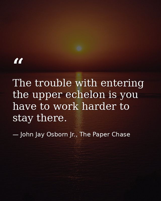The trouble with entering the upper echelon is you have to work harder to stay there. — John Jay Osborn Jr., The Paper Chase
