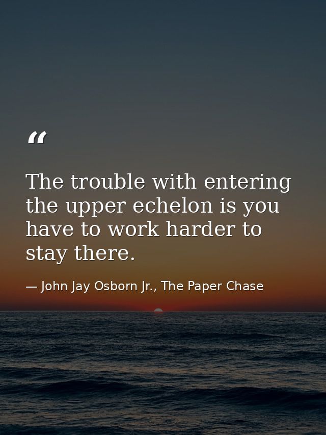 The trouble with entering the upper echelon is you have to work harder to stay there. — John Jay Osborn Jr., The Paper Chase