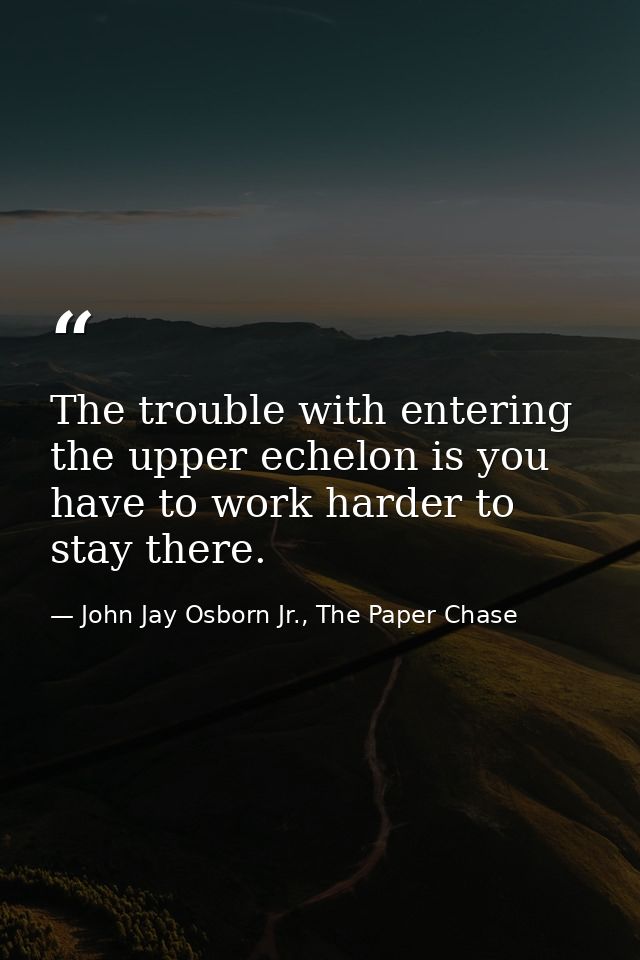 The trouble with entering the upper echelon is you have to work harder to stay there. — John Jay Osborn Jr., The Paper Chase